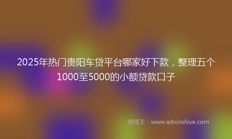 2025年热门贵阳车贷平台哪家好下款，整理五个1000至5000的小额贷款口子
