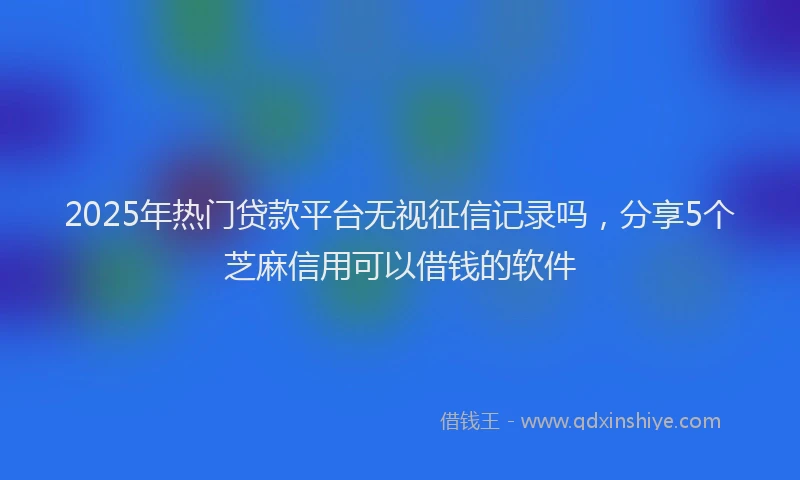 2025年热门贷款平台无视征信记录吗,分享5个芝麻信用可以借钱的软件