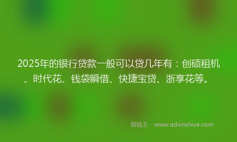 2025年的银行贷款一般可以贷几年有：创硕租机、时代花、钱袋瞬借、快捷宝贷、浙享花等。