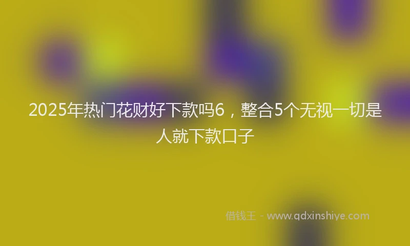 2025年热门花财好下款吗6，整合5个无视一切是人就下款口子
