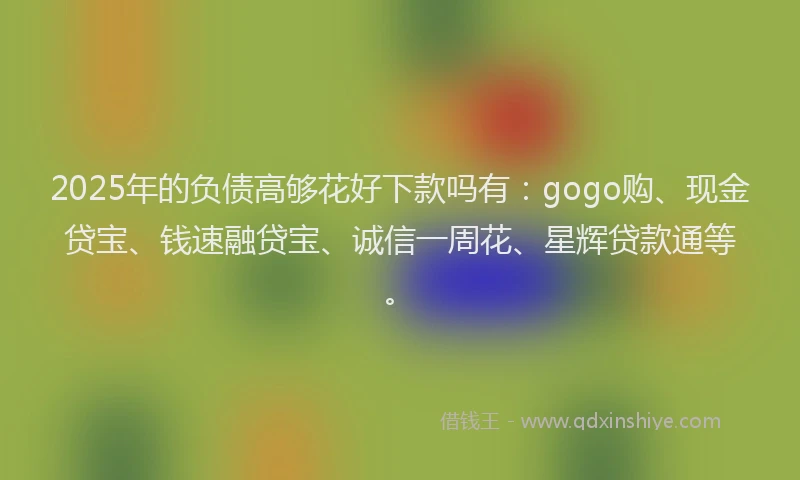 2025年的负债高够花好下款吗有:gogo购、现金贷宝、钱速融贷宝、诚信一周花、星辉贷款通等。