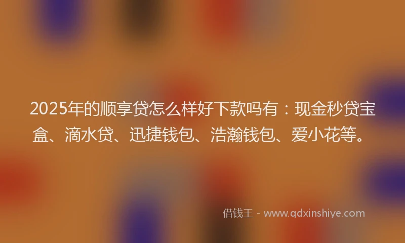 2025年的顺享贷怎么样好下款吗有:现金秒贷宝盒、滴水贷、迅捷钱包、浩瀚钱包、爱小花等。