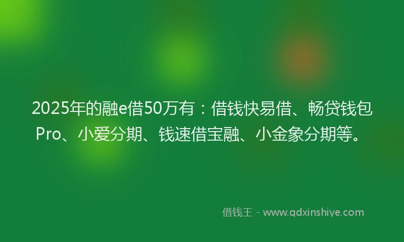 2025年的融e借50万有：借钱快易借、畅贷钱包Pro、小爱分期、钱速借宝融、小金象分期等。