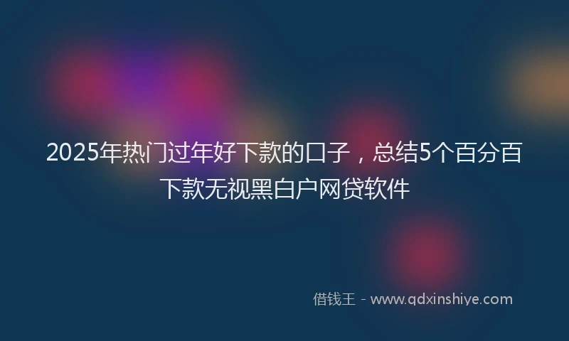 2025年热门过年好下款的口子,总结5个百分百下款无视黑白户网贷软件