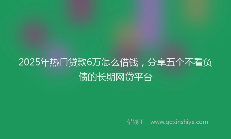 2025年热门贷款6万怎么借钱，分享五个不看负债的长期网贷平台