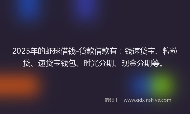2025年的虾球借钱-贷款借款有：钱速贷宝、粒粒贷、速贷宝钱包、时光分期、现金分期等。