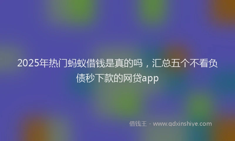 2025年热门蚂蚁借钱是真的吗，汇总五个不看负债秒下款的网贷app