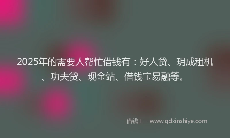 2025年的需要人帮忙借钱有：好人贷、玥成租机、功夫贷、现金站、借钱宝易融等。