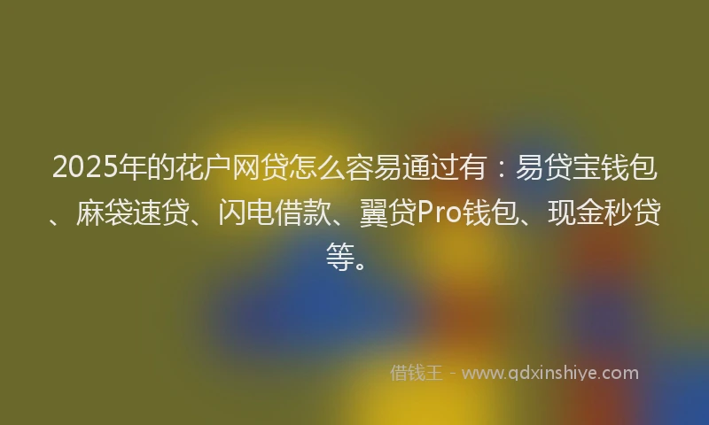 2025年的花户网贷怎么容易通过有：易贷宝钱包、麻袋速贷、闪电借款、翼贷Pro钱包、现金秒贷等。