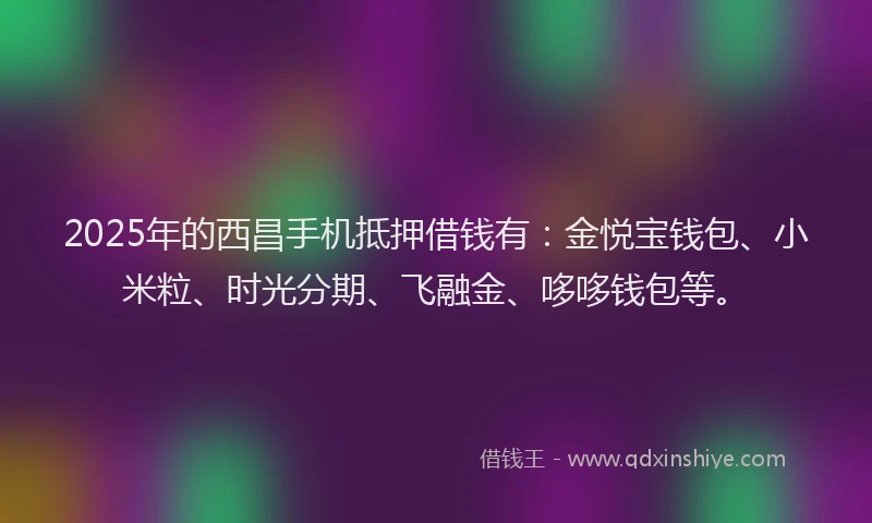 2025年的西昌手机抵押借钱有：金悦宝钱包、小米粒、时光分期、飞融金、哆哆钱包等。