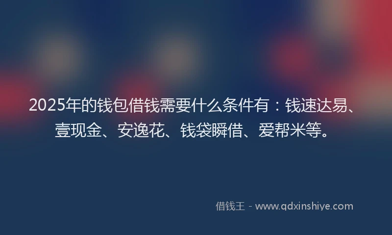 2025年的钱包借钱需要什么条件有：钱速达易、壹现金、安逸花、钱袋瞬借、爱帮米等。