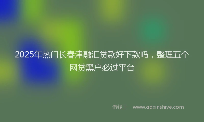 2025年热门长春津融汇贷款好下款吗,整理五个网贷黑户必过平台