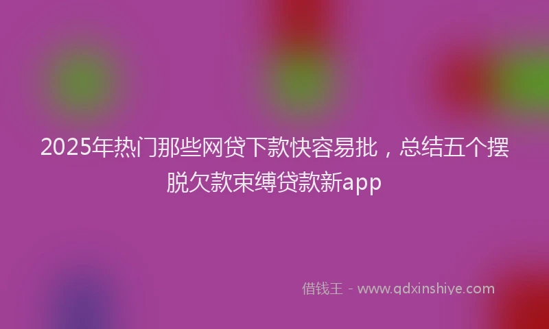 2025年热门那些网贷下款快容易批，总结五个摆脱欠款束缚贷款新app