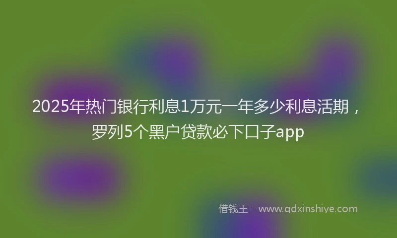 2025年热门银行利息1万元一年多少利息活期，罗列5个黑户贷款必下口子app