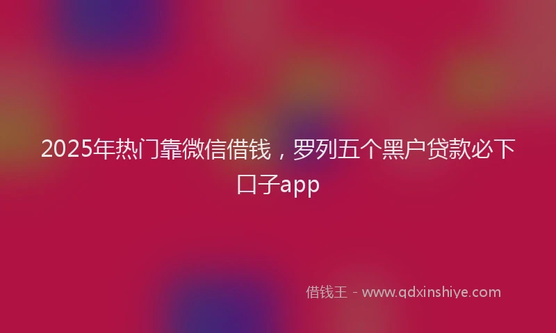 2025年热门靠微信借钱,罗列五个黑户贷款必下口子app