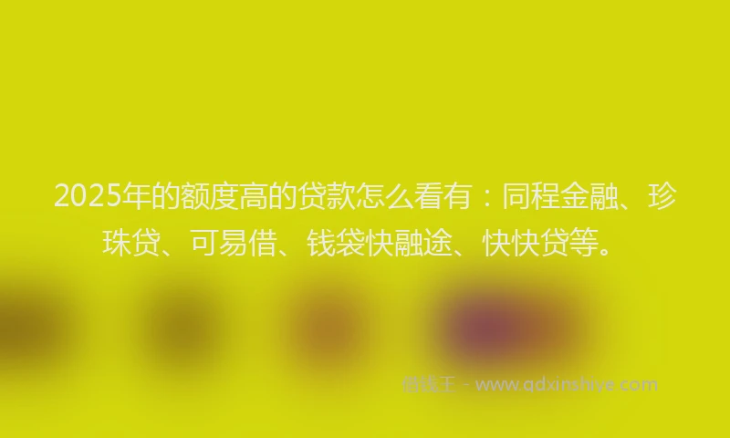 2025年的额度高的贷款怎么看有：同程金融、珍珠贷、可易借、钱袋快融途、快快贷等。