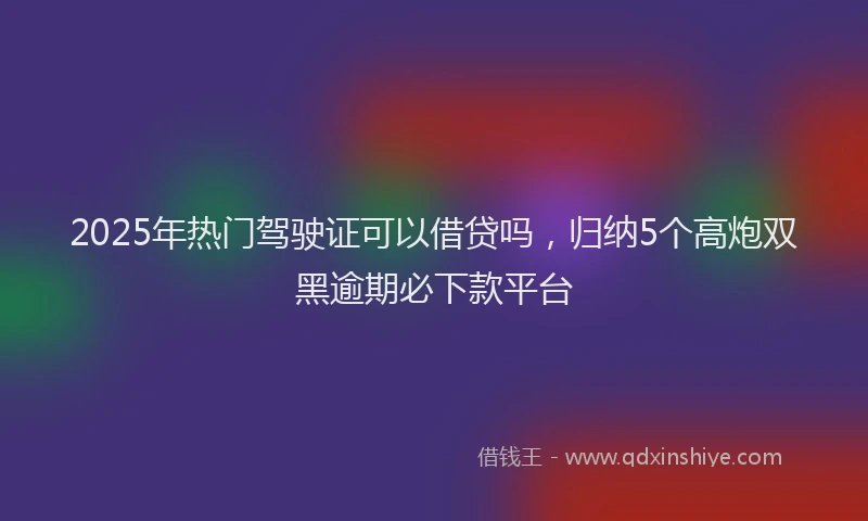 2025年热门驾驶证可以借贷吗，归纳5个高炮双黑逾期必下款平台