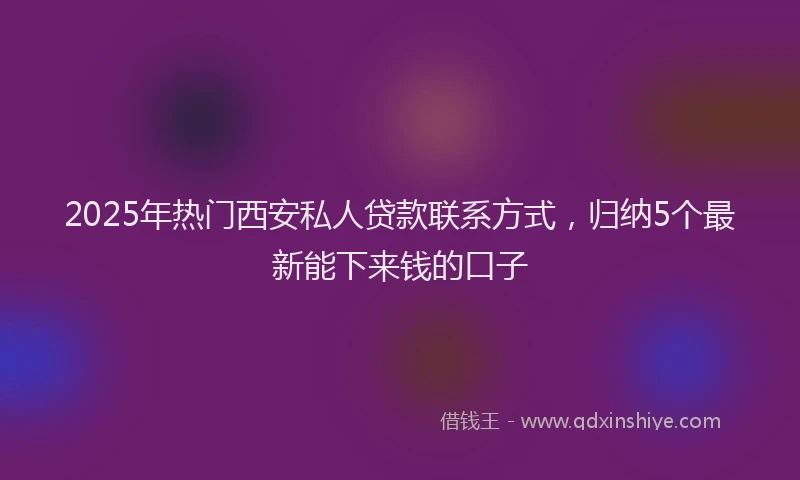 2025年热门西安私人贷款联系方式，归纳5个最新能下来钱的口子