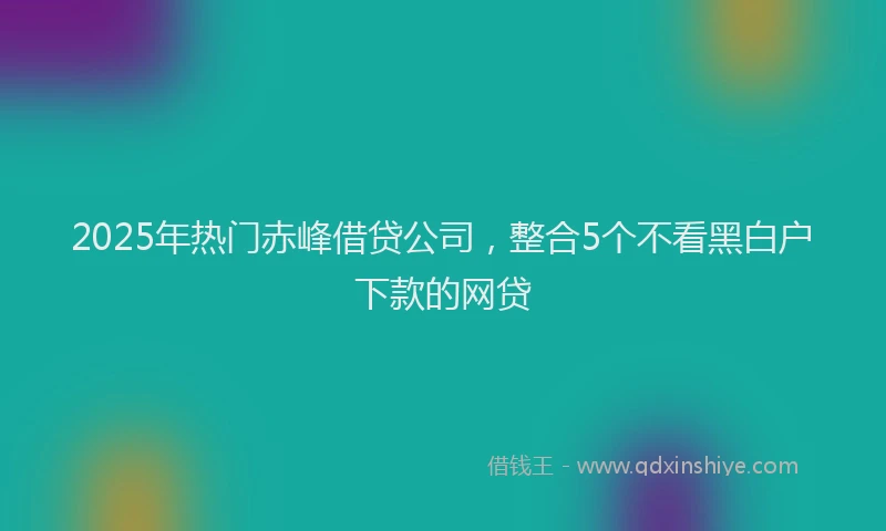 2025年热门赤峰借贷公司，整合5个不看黑白户下款的网贷