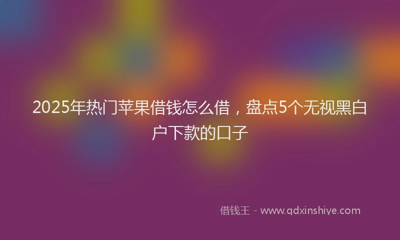 2025年热门苹果借钱怎么借，盘点5个无视黑白户下款的口子