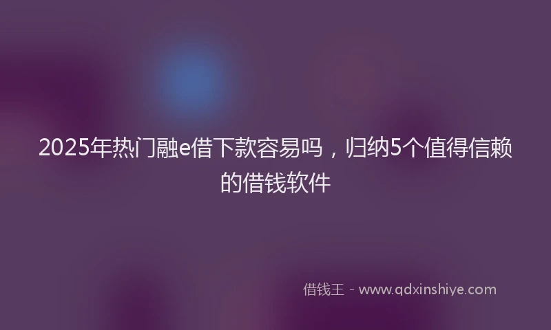 2025年热门融e借下款容易吗,归纳5个值得信赖的借钱软件