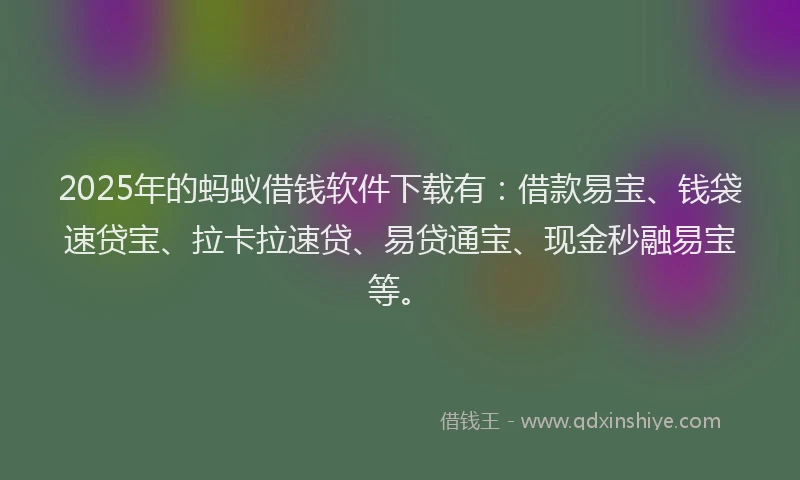 2025年的蚂蚁借钱软件下载有：借款易宝、钱袋速贷宝、拉卡拉速贷、易贷通宝、现金秒融易宝等。