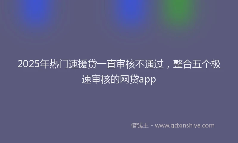 2025年热门速援贷一直审核不通过，整合五个极速审核的网贷app