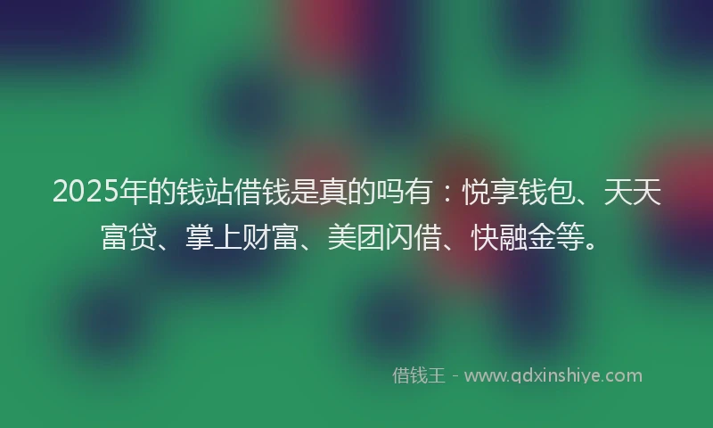 2025年的钱站借钱是真的吗有：悦享钱包、天天富贷、掌上财富、美团闪借、快融金等。