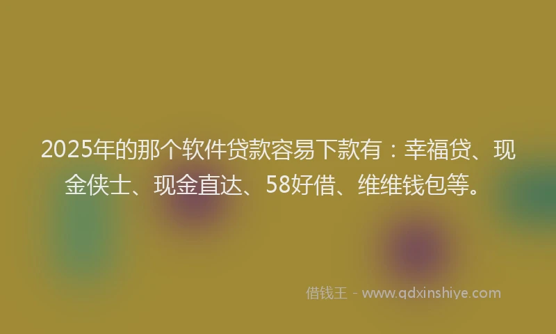 2025年的那个软件贷款容易下款有：幸福贷、现金侠士、现金直达、58好借、维维钱包等。