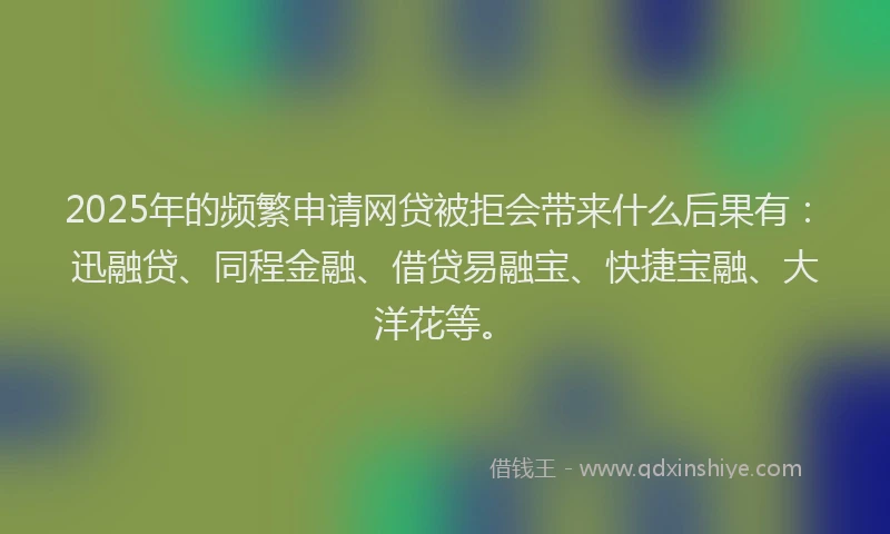 2025年的频繁申请网贷被拒会带来什么后果有：迅融贷、同程金融、借贷易融宝、快捷宝融、大洋花等。