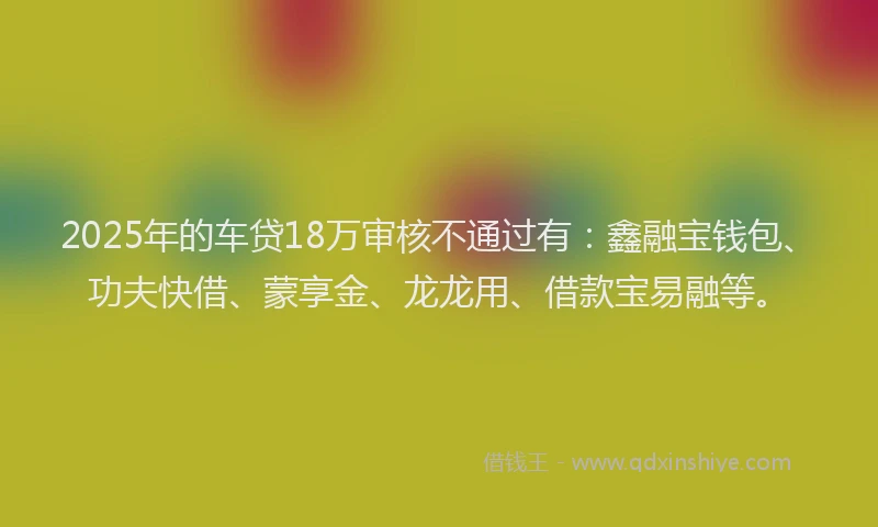2025年的车贷18万审核不通过有：鑫融宝钱包、功夫快借、蒙享金、龙龙用、借款宝易融等。