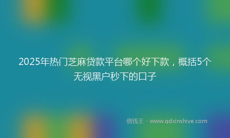 2025年热门芝麻贷款平台哪个好下款，概括5个无视黑户秒下的口子