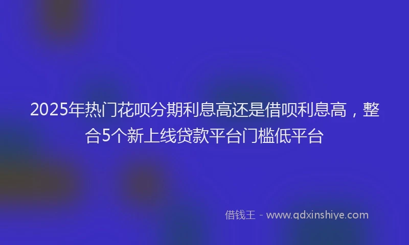 2025年热门花呗分期利息高还是借呗利息高,整合5个新上线贷款平台门槛低平台