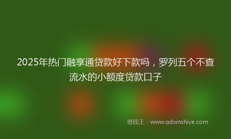 2025年热门融享通贷款好下款吗，罗列五个不查流水的小额度贷款口子