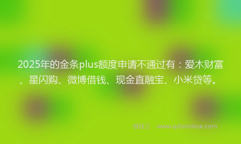 2025年的金条plus额度申请不通过有：爱木财富、星闪购、微博借钱、现金直融宝、小米贷等。