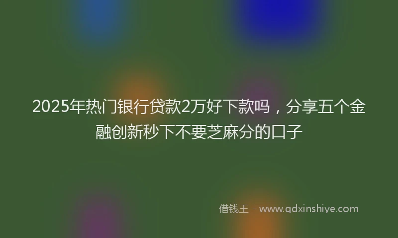 2025年热门银行贷款2万好下款吗，分享五个金融创新秒下不要芝麻分的口子