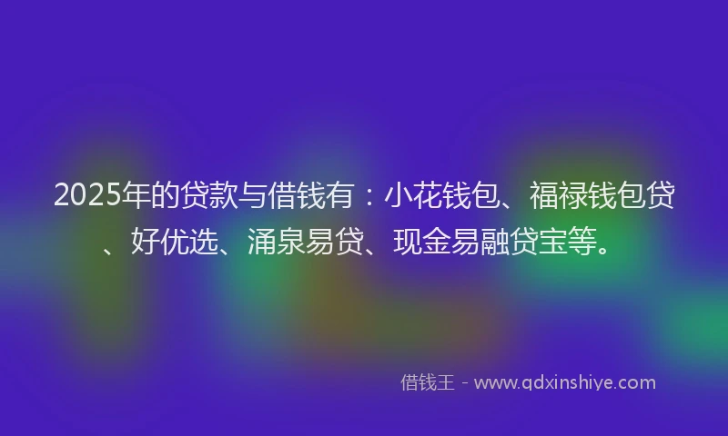 2025年的贷款与借钱有:小花钱包、福禄钱包贷、好优选、涌泉易贷、现金易融贷宝等。