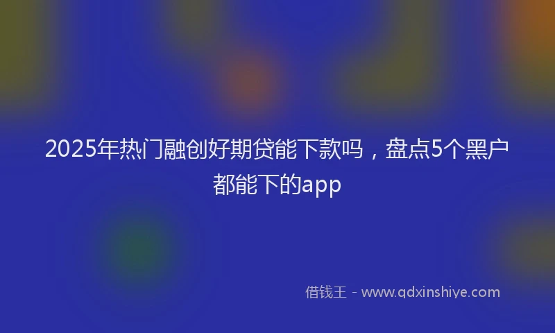 2025年热门融创好期贷能下款吗，盘点5个黑户都能下的app