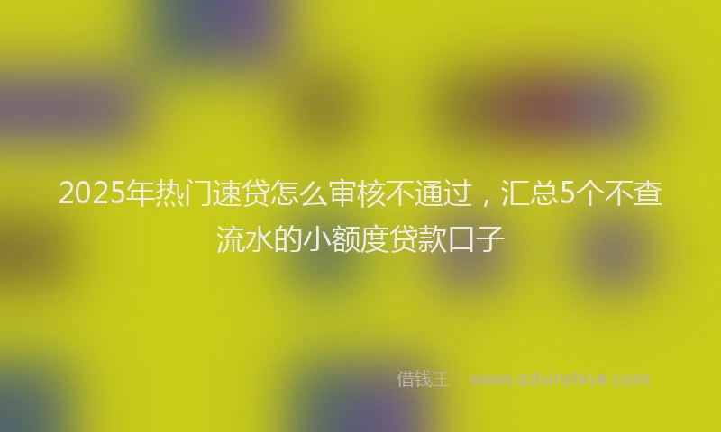 2025年热门速贷怎么审核不通过，汇总5个不查流水的小额度贷款口子