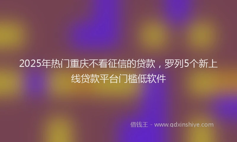 2025年热门重庆不看征信的贷款,罗列5个新上线贷款平台门槛低软件