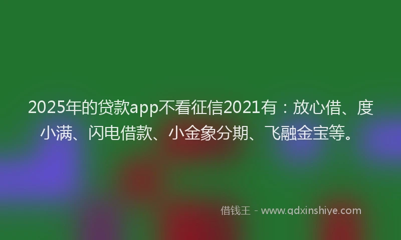 2025年的贷款app不看征信2021有:放心借、度小满、闪电借款、小金象分期、飞融金宝等。