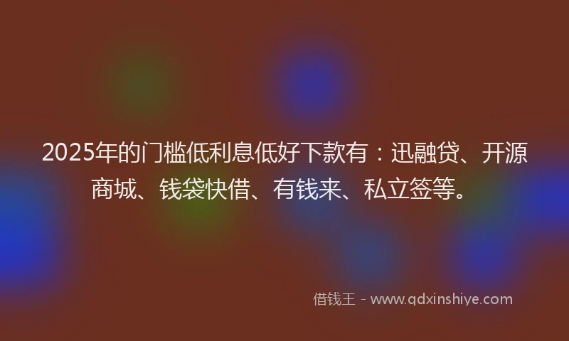 2025年的门槛低利息低好下款有：迅融贷、开源商城、钱袋快借、有钱来、私立签等。