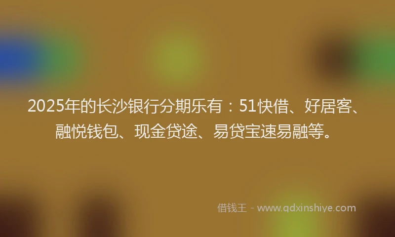 2025年的长沙银行分期乐有：51快借、好居客、融悦钱包、现金贷途、易贷宝速易融等。