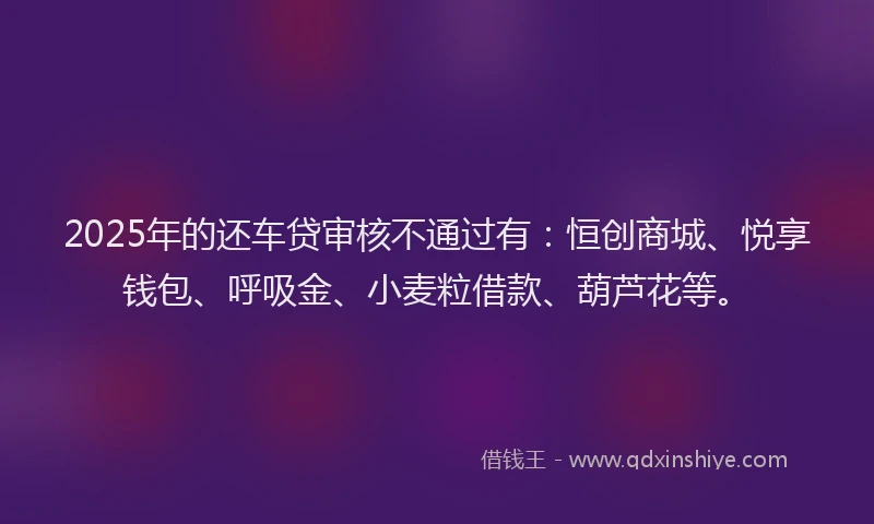 2025年的还车贷审核不通过有：恒创商城、悦享钱包、呼吸金、小麦粒借款、葫芦花等。