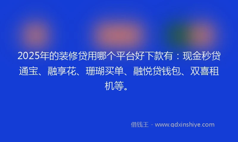 2025年的装修贷用哪个平台好下款有：现金秒贷通宝、融享花、珊瑚买单、融悦贷钱包、双喜租机等。
