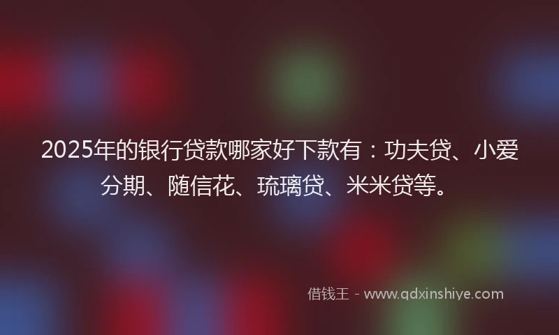 2025年的银行贷款哪家好下款有：功夫贷、小爱分期、随信花、琉璃贷、米米贷等。