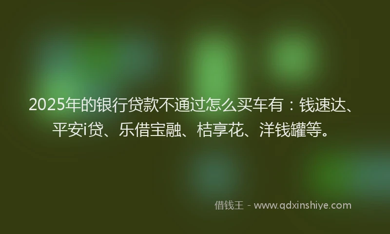2025年的银行贷款不通过怎么买车有：钱速达、平安i贷、乐借宝融、桔享花、洋钱罐等。