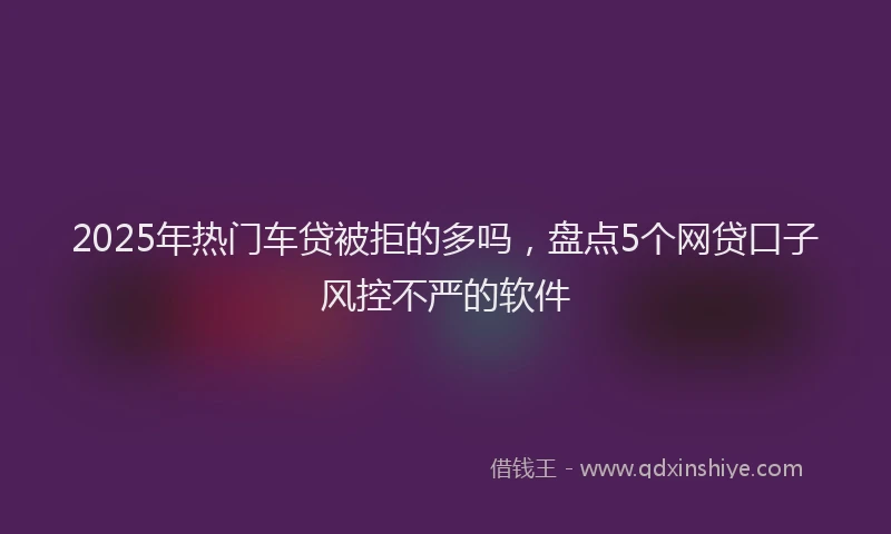2025年热门车贷被拒的多吗,盘点5个网贷口子风控不严的软件