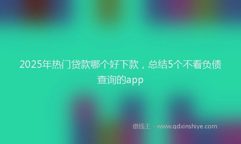 2025年热门贷款哪个好下款,总结5个不看负债查询的app