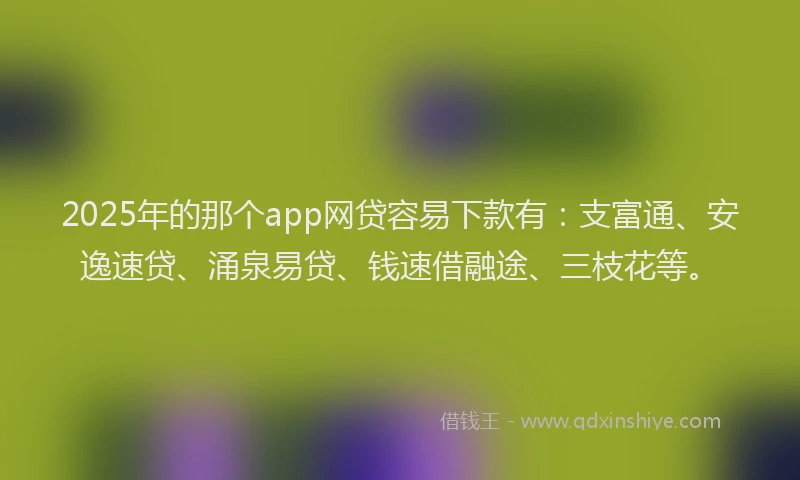 2025年的那个app网贷容易下款有：支富通、安逸速贷、涌泉易贷、钱速借融途、三枝花等。
